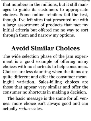 that numbers in the millions, but it still man-
ages to guide its customers to appropriate
choices. Some online retailers fail the test,
though. I’ve left sites that presented me with
a large assortment of products that met my
initial criteria but offered me no way to sort
through them and narrow my options.
Avoid Similar Choices
The wide selection phase of the jam experi-
ment is a good example of offering many
choices with no shortcuts to help consumers.
Choices are less daunting when the items are
quite different and offer the consumer mean-
ingful variation. Sales-killing choices are
those that appear very similar and offer the
consumer no shortcuts in making a decision.
The basic message is the same for all ven-
ues: more choice isn’t always good and can
actually reduce sales.
143/743
 
