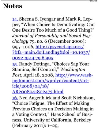 Notes
14. Sheena S. Iyengar and Mark R. Lep-
per, “When Choice Is Demotivating: Can
One Desire Too Much of a Good Thing?”
Journal of Personality and Social Psy-
chology 79, no. 6 (December 2000):
995–1006, http://psycnet.apa.org/
?&fa=main.doiLanding&doi=10.1037/
0022-3514.79.6.995.
15. Randy Dotinga, “Choices Sap Your
Stamina, Self Control,” Washington
Post, April 18, 2008, http://www.wash-
ingtonpost.com/wp-dyn/content/art-
icle/2008/04/18/
AR2008041802473.html.
16. Ned Augenblick and Scott Nicholson,
“Choice Fatigue: The Effect of Making
Previous Choices on Decision Making in
a Voting Context,” Haas School of Busi-
ness, University of California, Berkeley
(February 2011): 1–29,
144/743
 