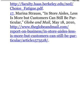 http://faculty.haas.berkeley.edu/ned/
Choice_Fatigue.pdf.
17. Marina Strauss, “In Store Aisles, Less
Is More but Customers Can Still Be Par-
ticular,” Globe and Mail, May 18, 2010,
http://www.theglobeandmail.com/
report-on-business/in-store-aisles-less-
is-more-but-customers-can-still-be-par-
ticular/article1573518/.
145/743
 
