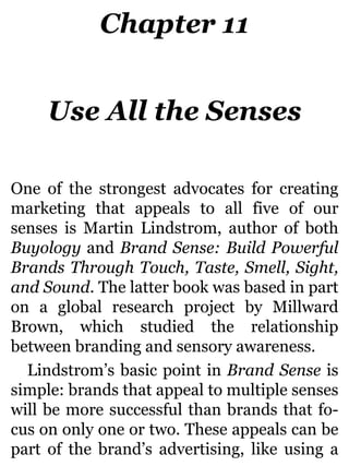 Chapter 11
Use All the Senses
One of the strongest advocates for creating
marketing that appeals to all five of our
senses is Martin Lindstrom, author of both
Buyology and Brand Sense: Build Powerful
Brands Through Touch, Taste, Smell, Sight,
and Sound. The latter book was based in part
on a global research project by Millward
Brown, which studied the relationship
between branding and sensory awareness.
Lindstrom’s basic point in Brand Sense is
simple: brands that appeal to multiple senses
will be more successful than brands that fo-
cus on only one or two. These appeals can be
part of the brand’s advertising, like using a
 