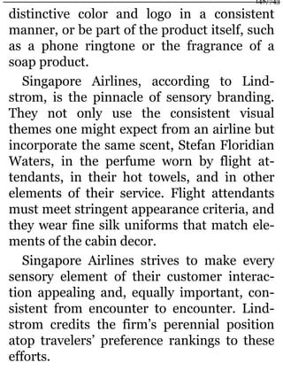 distinctive color and logo in a consistent
manner, or be part of the product itself, such
as a phone ringtone or the fragrance of a
soap product.
Singapore Airlines, according to Lind-
strom, is the pinnacle of sensory branding.
They not only use the consistent visual
themes one might expect from an airline but
incorporate the same scent, Stefan Floridian
Waters, in the perfume worn by flight at-
tendants, in their hot towels, and in other
elements of their service. Flight attendants
must meet stringent appearance criteria, and
they wear fine silk uniforms that match ele-
ments of the cabin decor.
Singapore Airlines strives to make every
sensory element of their customer interac-
tion appealing and, equally important, con-
sistent from encounter to encounter. Lind-
strom credits the firm’s perennial position
atop travelers’ preference rankings to these
efforts.
148/743
 