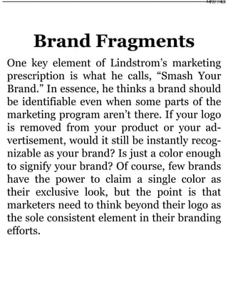 Brand Fragments
One key element of Lindstrom’s marketing
prescription is what he calls, “Smash Your
Brand.” In essence, he thinks a brand should
be identifiable even when some parts of the
marketing program aren’t there. If your logo
is removed from your product or your ad-
vertisement, would it still be instantly recog-
nizable as your brand? Is just a color enough
to signify your brand? Of course, few brands
have the power to claim a single color as
their exclusive look, but the point is that
marketers need to think beyond their logo as
the sole consistent element in their branding
efforts.
149/743
 