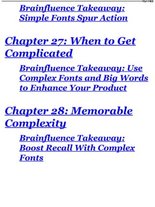 Brainfluence Takeaway:
Simple Fonts Spur Action
Chapter 27: When to Get
Complicated
Brainfluence Takeaway: Use
Complex Fonts and Big Words
to Enhance Your Product
Chapter 28: Memorable
Complexity
Brainfluence Takeaway:
Boost Recall With Complex
Fonts
15/743
 