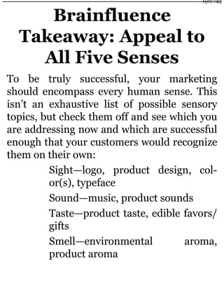 Brainfluence
Takeaway: Appeal to
All Five Senses
To be truly successful, your marketing
should encompass every human sense. This
isn’t an exhaustive list of possible sensory
topics, but check them off and see which you
are addressing now and which are successful
enough that your customers would recognize
them on their own:
Sight—logo, product design, col-
or(s), typeface
Sound—music, product sounds
Taste—product taste, edible favors/
gifts
Smell—environmental aroma,
product aroma
150/743
 