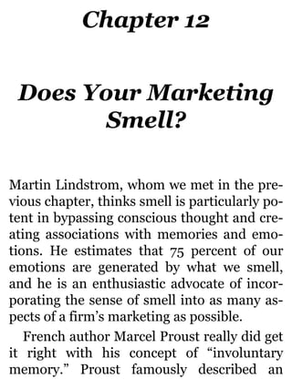 Chapter 12
Does Your Marketing
Smell?
Martin Lindstrom, whom we met in the pre-
vious chapter, thinks smell is particularly po-
tent in bypassing conscious thought and cre-
ating associations with memories and emo-
tions. He estimates that 75 percent of our
emotions are generated by what we smell,
and he is an enthusiastic advocate of incor-
porating the sense of smell into as many as-
pects of a firm’s marketing as possible.
French author Marcel Proust really did get
it right with his concept of “involuntary
memory.” Proust famously described an
 