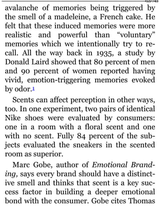 avalanche of memories being triggered by
the smell of a madeleine, a French cake. He
felt that these induced memories were more
realistic and powerful than “voluntary”
memories which we intentionally try to re-
call. All the way back in 1935, a study by
Donald Laird showed that 80 percent of men
and 90 percent of women reported having
vivid, emotion-triggering memories evoked
by odor.1
Scents can affect perception in other ways,
too. In one experiment, two pairs of identical
Nike shoes were evaluated by consumers:
one in a room with a floral scent and one
with no scent. Fully 84 percent of the sub-
jects evaluated the sneakers in the scented
room as superior.
Marc Gobe, author of Emotional Brand-
ing, says every brand should have a distinct-
ive smell and thinks that scent is a key suc-
cess factor in building a deeper emotional
bond with the consumer. Gobe cites Thomas
153/743
 