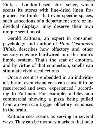 Pink, a London-based shirt seller, which
scents its stores with line-dried linen fra-
grance. He thinks that even specific spaces,
such as sections of a department store or in-
dividual displays, may deserve their own
unique scent boost.
Gerald Zaltman, an expert in consumer
psychology and author of How Customers
Think, describes how olfactory and other
sensory cues are hardwired into the brain’s
limbic system. That’s the seat of emotion,
and by virtue of that connection, smells can
stimulate vivid recollections.
Once a scent is embedded in an individu-
al’s brain, even visual cues can cause it to be
resurrected and even “experienced,” accord-
ing to Zaltman. For example, a television
commercial showing a pizza being pulled
from an oven can trigger olfactory responses
in the brain.
Zaltman sees scents as serving in several
ways. They can be memory markers that help
154/743
 