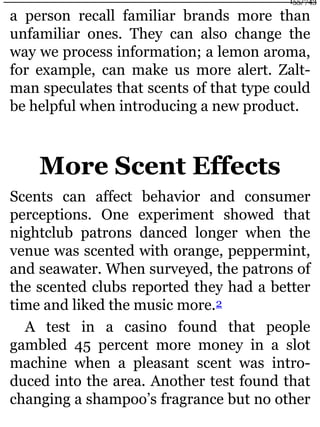 a person recall familiar brands more than
unfamiliar ones. They can also change the
way we process information; a lemon aroma,
for example, can make us more alert. Zalt-
man speculates that scents of that type could
be helpful when introducing a new product.
More Scent Effects
Scents can affect behavior and consumer
perceptions. One experiment showed that
nightclub patrons danced longer when the
venue was scented with orange, peppermint,
and seawater. When surveyed, the patrons of
the scented clubs reported they had a better
time and liked the music more.2
A test in a casino found that people
gambled 45 percent more money in a slot
machine when a pleasant scent was intro-
duced into the area. Another test found that
changing a shampoo’s fragrance but no other
155/743
 