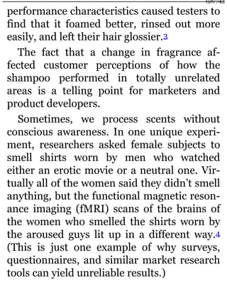 performance characteristics caused testers to
find that it foamed better, rinsed out more
easily, and left their hair glossier.3
The fact that a change in fragrance af-
fected customer perceptions of how the
shampoo performed in totally unrelated
areas is a telling point for marketers and
product developers.
Sometimes, we process scents without
conscious awareness. In one unique experi-
ment, researchers asked female subjects to
smell shirts worn by men who watched
either an erotic movie or a neutral one. Vir-
tually all of the women said they didn’t smell
anything, but the functional magnetic reson-
ance imaging (fMRI) scans of the brains of
the women who smelled the shirts worn by
the aroused guys lit up in a different way.4
(This is just one example of why surveys,
questionnaires, and similar market research
tools can yield unreliable results.)
156/743
 