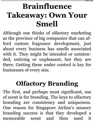 Brainfluence
Takeaway: Own Your
Smell
Although one thinks of olfactory marketing
as the province of big companies that can af-
ford custom fragrance development, just
about every business has smells associated
with it. They might be intended or uninten-
ded, enticing or unpleasant, but they are
there. Getting these under control is key for
businesses of every size.
Olfactory Branding
The first, and perhaps most significant, use
of scent is for branding. The keys to olfactory
branding are consistency and uniqueness.
One reason for Singapore Airline’s sensory
branding success is that they developed a
memorable scent and then used it
158/743
 