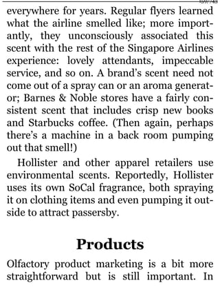 everywhere for years. Regular flyers learned
what the airline smelled like; more import-
antly, they unconsciously associated this
scent with the rest of the Singapore Airlines
experience: lovely attendants, impeccable
service, and so on. A brand’s scent need not
come out of a spray can or an aroma generat-
or; Barnes & Noble stores have a fairly con-
sistent scent that includes crisp new books
and Starbucks coffee. (Then again, perhaps
there’s a machine in a back room pumping
out that smell!)
Hollister and other apparel retailers use
environmental scents. Reportedly, Hollister
uses its own SoCal fragrance, both spraying
it on clothing items and even pumping it out-
side to attract passersby.
Products
Olfactory product marketing is a bit more
straightforward but is still important. In
159/743
 