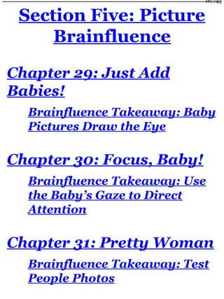 Section Five: Picture
Brainfluence
Chapter 29: Just Add
Babies!
Brainfluence Takeaway: Baby
Pictures Draw the Eye
Chapter 30: Focus, Baby!
Brainfluence Takeaway: Use
the Baby’s Gaze to Direct
Attention
Chapter 31: Pretty Woman
Brainfluence Takeaway: Test
People Photos
16/743
 