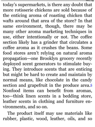 today’s supermarkets, is there any doubt that
more rotisserie chickens are sold because of
the enticing aroma of roasting chicken that
wafts around that area of the store? In that
same environment, though, there may be
many other aroma marketing techniques in
use, either intentionally or not. The coffee
section likely has a grinder that circulates a
coffee aroma as it crushes the beans. Some
food stores aren’t relying on natural aroma
propagation—one Brooklyn grocery recently
deployed scent generators to stimulate buy-
ing. They introduce scents that are enticing
but might be hard to create and maintain by
normal means, like chocolate in the candy
section and grapefruit in the produce area.5
Nonfood items can benefit from aromas,
too—think linen scents in a bedding store,
leather scents in clothing and furniture en-
vironments, and so on.
The product itself may use materials like
rubber, plastic, wood, leather, oils, and so
160/743
 