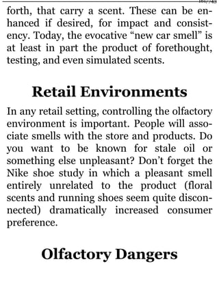 forth, that carry a scent. These can be en-
hanced if desired, for impact and consist-
ency. Today, the evocative “new car smell” is
at least in part the product of forethought,
testing, and even simulated scents.
Retail Environments
In any retail setting, controlling the olfactory
environment is important. People will asso-
ciate smells with the store and products. Do
you want to be known for stale oil or
something else unpleasant? Don’t forget the
Nike shoe study in which a pleasant smell
entirely unrelated to the product (floral
scents and running shoes seem quite discon-
nected) dramatically increased consumer
preference.
Olfactory Dangers
161/743
 