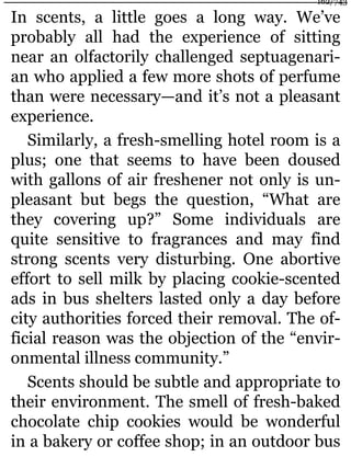 In scents, a little goes a long way. We’ve
probably all had the experience of sitting
near an olfactorily challenged septuagenari-
an who applied a few more shots of perfume
than were necessary—and it’s not a pleasant
experience.
Similarly, a fresh-smelling hotel room is a
plus; one that seems to have been doused
with gallons of air freshener not only is un-
pleasant but begs the question, “What are
they covering up?” Some individuals are
quite sensitive to fragrances and may find
strong scents very disturbing. One abortive
effort to sell milk by placing cookie-scented
ads in bus shelters lasted only a day before
city authorities forced their removal. The of-
ficial reason was the objection of the “envir-
onmental illness community.”
Scents should be subtle and appropriate to
their environment. The smell of fresh-baked
chocolate chip cookies would be wonderful
in a bakery or coffee shop; in an outdoor bus
162/743
 