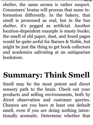 shelter, the same aroma is rather suspect.
Consumers’ brains will process that same in-
formation differently. In the bakery, that
smell is processed as real, but in the bus
shelter, it’s pegged as artificial. Another
location-dependent example is musty books;
the smell of old paper, dust, and foxed pages
would be quite awful for Barnes & Noble, but
might be just the thing to get book collectors
and academics salivating at an antiquarian
bookstore.
Summary: Think Smell
Smell may be the most potent and direct
sensory path to the brain. Check out your
products and selling environments, both by
direct observation and customer queries.
Chances are you have at least one default
smell, even if you are doing nothing inten-
tionally aromatic. Determine whether that
163/743
 