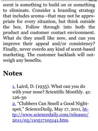 scent is something to build on or something
to eliminate. Consider a branding strategy
that includes aroma—that may not be appro-
priate for every situation, but think outside
the box. Follow through into both the
product and customer contact environment.
What do they smell like now, and can you
improve their appeal and/or consistency?
Finally, never overdo any kind of scent-based
marketing. The customer backlash will out-
weigh any benefits.
Notes
1. Laird, D. (1935). What can you do
with your nose? Scientific Monthly. 41:
126-30
2. “Clubbers Can Smell a Good Night-
spot,” ScienceDaily, May 17, 2011, ht-
tp://www.sciencedaily.com/releases/
2011/05/110517105141.htm.
164/743
 