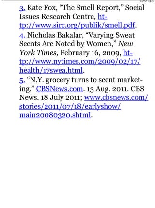 3. Kate Fox, “The Smell Report,” Social
Issues Research Centre, ht-
tp://www.sirc.org/publik/smell.pdf.
4. Nicholas Bakalar, “Varying Sweat
Scents Are Noted by Women,” New
York Times, February 16, 2009, ht-
tp://www.nytimes.com/2009/02/17/
health/17swea.html.
5. “N.Y. grocery turns to scent market-
ing.” CBSNews.com. 13 Aug. 2011. CBS
News. 18 July 2011; www.cbsnews.com/
stories/2011/07/18/earlyshow/
main20080320.shtml.
165/743
 