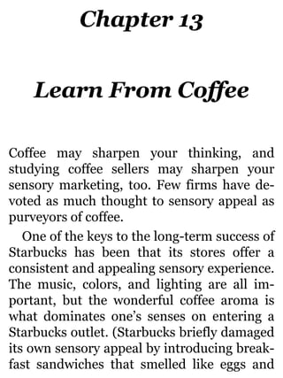 Chapter 13
Learn From Coffee
Coffee may sharpen your thinking, and
studying coffee sellers may sharpen your
sensory marketing, too. Few firms have de-
voted as much thought to sensory appeal as
purveyors of coffee.
One of the keys to the long-term success of
Starbucks has been that its stores offer a
consistent and appealing sensory experience.
The music, colors, and lighting are all im-
portant, but the wonderful coffee aroma is
what dominates one’s senses on entering a
Starbucks outlet. (Starbucks briefly damaged
its own sensory appeal by introducing break-
fast sandwiches that smelled like eggs and
 
