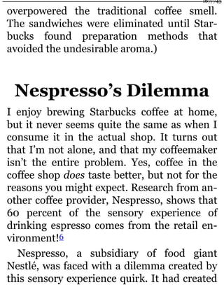 overpowered the traditional coffee smell.
The sandwiches were eliminated until Star-
bucks found preparation methods that
avoided the undesirable aroma.)
Nespresso’s Dilemma
I enjoy brewing Starbucks coffee at home,
but it never seems quite the same as when I
consume it in the actual shop. It turns out
that I’m not alone, and that my coffeemaker
isn’t the entire problem. Yes, coffee in the
coffee shop does taste better, but not for the
reasons you might expect. Research from an-
other coffee provider, Nespresso, shows that
60 percent of the sensory experience of
drinking espresso comes from the retail en-
vironment!6
Nespresso, a subsidiary of food giant
Nestlé, was faced with a dilemma created by
this sensory experience quirk. It had created
167/743
 