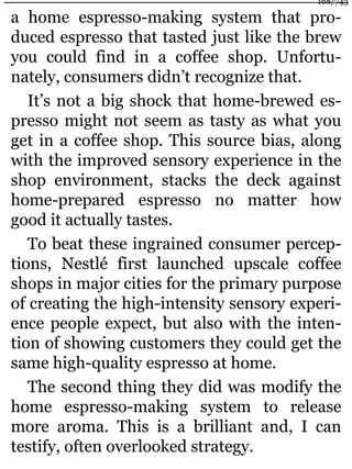 a home espresso-making system that pro-
duced espresso that tasted just like the brew
you could find in a coffee shop. Unfortu-
nately, consumers didn’t recognize that.
It’s not a big shock that home-brewed es-
presso might not seem as tasty as what you
get in a coffee shop. This source bias, along
with the improved sensory experience in the
shop environment, stacks the deck against
home-prepared espresso no matter how
good it actually tastes.
To beat these ingrained consumer percep-
tions, Nestlé first launched upscale coffee
shops in major cities for the primary purpose
of creating the high-intensity sensory experi-
ence people expect, but also with the inten-
tion of showing customers they could get the
same high-quality espresso at home.
The second thing they did was modify the
home espresso-making system to release
more aroma. This is a brilliant and, I can
testify, often overlooked strategy.
168/743
 