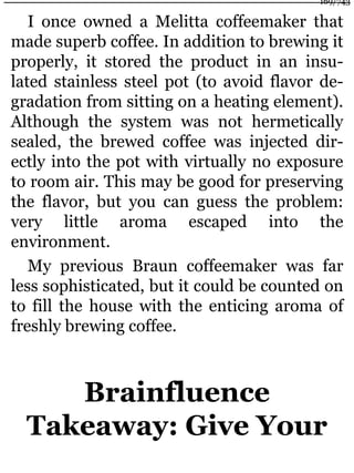 I once owned a Melitta coffeemaker that
made superb coffee. In addition to brewing it
properly, it stored the product in an insu-
lated stainless steel pot (to avoid flavor de-
gradation from sitting on a heating element).
Although the system was not hermetically
sealed, the brewed coffee was injected dir-
ectly into the pot with virtually no exposure
to room air. This may be good for preserving
the flavor, but you can guess the problem:
very little aroma escaped into the
environment.
My previous Braun coffeemaker was far
less sophisticated, but it could be counted on
to fill the house with the enticing aroma of
freshly brewing coffee.
Brainfluence
Takeaway: Give Your
169/743
 