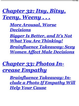 Chapter 32: Itsy, Bitsy,
Teeny, Weeny . . .
More Arousal, Worse
Decisions
Bigger Is Better, and It’s Not
What You Are Thinking!
Brainfluence Takeaway: Sexy
Women Affect Male Decisions
Chapter 33: Photos In-
crease Empathy
Brainfluence Takeaway: In-
clude a Photo If Empathy Will
Help Your Cause
17/743
 