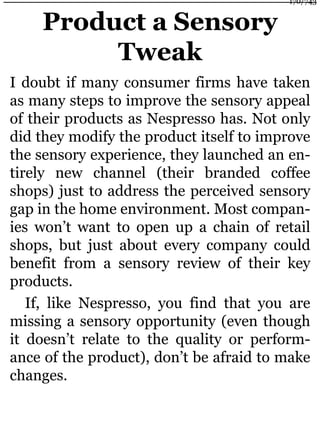 Product a Sensory
Tweak
I doubt if many consumer firms have taken
as many steps to improve the sensory appeal
of their products as Nespresso has. Not only
did they modify the product itself to improve
the sensory experience, they launched an en-
tirely new channel (their branded coffee
shops) just to address the perceived sensory
gap in the home environment. Most compan-
ies won’t want to open up a chain of retail
shops, but just about every company could
benefit from a sensory review of their key
products.
If, like Nespresso, you find that you are
missing a sensory opportunity (even though
it doesn’t relate to the quality or perform-
ance of the product), don’t be afraid to make
changes.
170/743
 