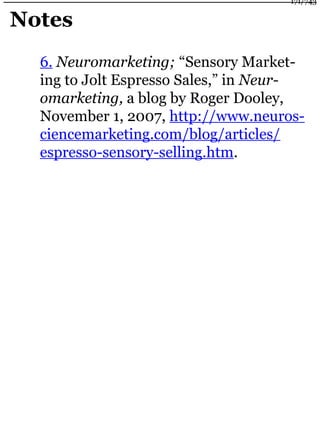 Notes
6. Neuromarketing; “Sensory Market-
ing to Jolt Espresso Sales,” in Neur-
omarketing, a blog by Roger Dooley,
November 1, 2007, http://www.neuros-
ciencemarketing.com/blog/articles/
espresso-sensory-selling.htm.
171/743
 
