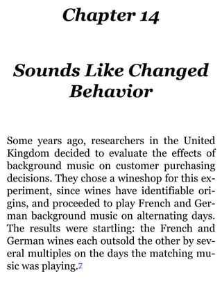 Chapter 14
Sounds Like Changed
Behavior
Some years ago, researchers in the United
Kingdom decided to evaluate the effects of
background music on customer purchasing
decisions. They chose a wineshop for this ex-
periment, since wines have identifiable ori-
gins, and proceeded to play French and Ger-
man background music on alternating days.
The results were startling: the French and
German wines each outsold the other by sev-
eral multiples on the days the matching mu-
sic was playing.7
 