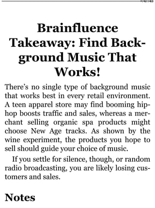 Brainfluence
Takeaway: Find Back-
ground Music That
Works!
There’s no single type of background music
that works best in every retail environment.
A teen apparel store may find booming hip-
hop boosts traffic and sales, whereas a mer-
chant selling organic spa products might
choose New Age tracks. As shown by the
wine experiment, the products you hope to
sell should guide your choice of music.
If you settle for silence, though, or random
radio broadcasting, you are likely losing cus-
tomers and sales.
Notes
174/743
 