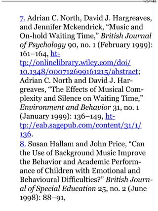 7. Adrian C. North, David J. Hargreaves,
and Jennifer Mckendrick, “Music and
On-hold Waiting Time,” British Journal
of Psychology 90, no. 1 (February 1999):
161–164, ht-
tp://onlinelibrary.wiley.com/doi/
10.1348/000712699161215/abstract;
Adrian C. North and David J. Har-
greaves, “The Effects of Musical Com-
plexity and Silence on Waiting Time,”
Environment and Behavior 31, no. 1
(January 1999): 136–149, ht-
tp://eab.sagepub.com/content/31/1/
136.
8. Susan Hallam and John Price, “Can
the Use of Background Music Improve
the Behavior and Academic Perform-
ance of Children with Emotional and
Behavioural Difficulties?” British Journ-
al of Special Education 25, no. 2 (June
1998): 88–91,
175/743
 