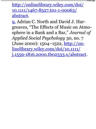 http://onlinelibrary.wiley.com/doi/
10.1111/1467-8527.t01-1-00063/
abstract.
9. Adrian C. North and David J. Har-
greaves, “The Effects of Music on Atmo-
sphere in a Bank and a Bar,” Journal of
Applied Social Psychology 30, no. 7
(June 2000): 1504–1522, http://on-
linelibrary.wiley.com/doi/10.1111/
j.1559-1816.2000.tb02533.x/abstract.
176/743
 