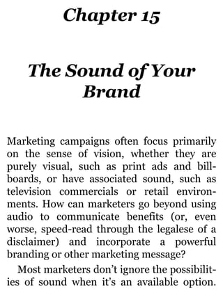 Chapter 15
The Sound of Your
Brand
Marketing campaigns often focus primarily
on the sense of vision, whether they are
purely visual, such as print ads and bill-
boards, or have associated sound, such as
television commercials or retail environ-
ments. How can marketers go beyond using
audio to communicate benefits (or, even
worse, speed-read through the legalese of a
disclaimer) and incorporate a powerful
branding or other marketing message?
Most marketers don’t ignore the possibilit-
ies of sound when it’s an available option.
 