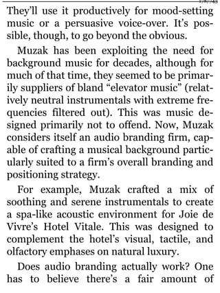 They’ll use it productively for mood-setting
music or a persuasive voice-over. It’s pos-
sible, though, to go beyond the obvious.
Muzak has been exploiting the need for
background music for decades, although for
much of that time, they seemed to be primar-
ily suppliers of bland “elevator music” (relat-
ively neutral instrumentals with extreme fre-
quencies filtered out). This was music de-
signed primarily not to offend. Now, Muzak
considers itself an audio branding firm, cap-
able of crafting a musical background partic-
ularly suited to a firm’s overall branding and
positioning strategy.
For example, Muzak crafted a mix of
soothing and serene instrumentals to create
a spa-like acoustic environment for Joie de
Vivre’s Hotel Vitale. This was designed to
complement the hotel’s visual, tactile, and
olfactory emphases on natural luxury.
Does audio branding actually work? One
has to believe there’s a fair amount of
178/743
 