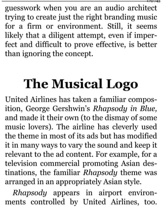 guesswork when you are an audio architect
trying to create just the right branding music
for a firm or environment. Still, it seems
likely that a diligent attempt, even if imper-
fect and difficult to prove effective, is better
than ignoring the concept.
The Musical Logo
United Airlines has taken a familiar compos-
ition, George Gershwin’s Rhapsody in Blue,
and made it their own (to the dismay of some
music lovers). The airline has cleverly used
the theme in most of its ads but has modified
it in many ways to vary the sound and keep it
relevant to the ad content. For example, for a
television commercial promoting Asian des-
tinations, the familiar Rhapsody theme was
arranged in an appropriately Asian style.
Rhapsody appears in airport environ-
ments controlled by United Airlines, too.
179/743
 