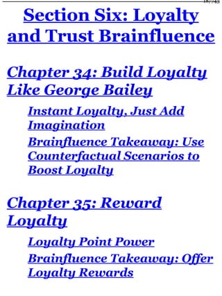 Section Six: Loyalty
and Trust Brainfluence
Chapter 34: Build Loyalty
Like George Bailey
Instant Loyalty, Just Add
Imagination
Brainfluence Takeaway: Use
Counterfactual Scenarios to
Boost Loyalty
Chapter 35: Reward
Loyalty
Loyalty Point Power
Brainfluence Takeaway: Offer
Loyalty Rewards
18/743
 