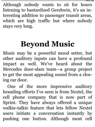 Although nobody wants to sit for hours
listening to bastardized Gershwin, it’s an in-
teresting addition to passenger transit areas,
which are high traffic but where nobody
stays very long.
Beyond Music
Music may be a powerful mood setter, but
other auditory inputs can have a profound
impact as well. We’ve heard about the
Mercedes door-slam team—a group project
to get the most appealing sound from a clos-
ing car door.
One of the more impressive auditory
branding efforts I’ve seen is from Nextel, the
cell phone company that is now part of
Sprint. They have always offered a unique
walkie-talkie feature that lets fellow Nextel
users initiate a conversation instantly by
pushing one button. Although most cell
180/743
 