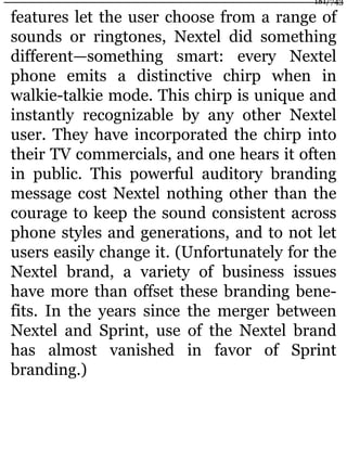 features let the user choose from a range of
sounds or ringtones, Nextel did something
different—something smart: every Nextel
phone emits a distinctive chirp when in
walkie-talkie mode. This chirp is unique and
instantly recognizable by any other Nextel
user. They have incorporated the chirp into
their TV commercials, and one hears it often
in public. This powerful auditory branding
message cost Nextel nothing other than the
courage to keep the sound consistent across
phone styles and generations, and to not let
users easily change it. (Unfortunately for the
Nextel brand, a variety of business issues
have more than offset these branding bene-
fits. In the years since the merger between
Nextel and Sprint, use of the Nextel brand
has almost vanished in favor of Sprint
branding.)
181/743
 