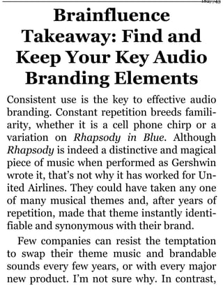 Brainfluence
Takeaway: Find and
Keep Your Key Audio
Branding Elements
Consistent use is the key to effective audio
branding. Constant repetition breeds famili-
arity, whether it is a cell phone chirp or a
variation on Rhapsody in Blue. Although
Rhapsody is indeed a distinctive and magical
piece of music when performed as Gershwin
wrote it, that’s not why it has worked for Un-
ited Airlines. They could have taken any one
of many musical themes and, after years of
repetition, made that theme instantly identi-
fiable and synonymous with their brand.
Few companies can resist the temptation
to swap their theme music and brandable
sounds every few years, or with every major
new product. I’m not sure why. In contrast,
182/743
 