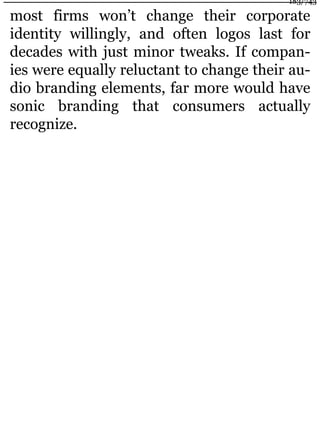 most firms won’t change their corporate
identity willingly, and often logos last for
decades with just minor tweaks. If compan-
ies were equally reluctant to change their au-
dio branding elements, far more would have
sonic branding that consumers actually
recognize.
183/743
 