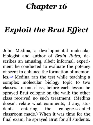 Chapter 16
Exploit the Brut Effect
John Medina, a developmental molecular
biologist and author of Brain Rules, de-
scribes an amusing, albeit informal, experi-
ment he conducted to evaluate the potency
of scent to enhance the formation of memor-
ies.10 Medina ran the test while teaching a
complex molecular biology topic to two
classes. In one class, before each lesson he
sprayed Brut cologne on the wall; the other
class received no such treatment. (Medina
doesn’t relate what comments, if any, stu-
dents entering the cologne-scented
classroom made.) When it was time for the
final exam, he sprayed Brut for all students.
 