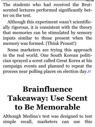 The students who had received the Brut-
scented lectures performed significantly bet-
ter on the test.
Although this experiment wasn’t scientific-
ally rigorous, it is consistent with the theory
that memories can be stimulated by sensory
inputs similar to those present when the
memory was formed. (Think Proust!)
Some marketers are trying this approach
in the real world. One South Korean politi-
cian sprayed a scent called Great Korea at his
campaign events and planned to repeat the
process near polling places on election day.11
Brainfluence
Takeaway: Use Scent
to Be Memorable
Although Medina’s test was designed to test
simple recall, marketers can use this
185/743
 