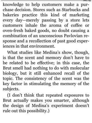 knowledge to help customers make a pur-
chase decision. Stores such as Starbucks and
bakeries practice this kind of marketing
every day—merely passing by a store lets
customers inhale the aroma of coffee or
oven-fresh baked goods, no doubt causing a
combination of an unconscious Pavlovian re-
sponse and a recollection of past good exper-
iences in that environment.
What studies like Medina’s show, though,
is that the scent and memory don’t have to
be related to be effective; in this case, the
Brut smell had nothing to do with molecular
biology, but it still enhanced recall of the
topic. The consistency of the scent was the
key factor in stimulating the memory of the
subjects.
(I don’t think that repeated exposures to
Brut actually makes you smarter, although
the design of Medina’s experiment doesn’t
rule out this possibility.)
186/743
 