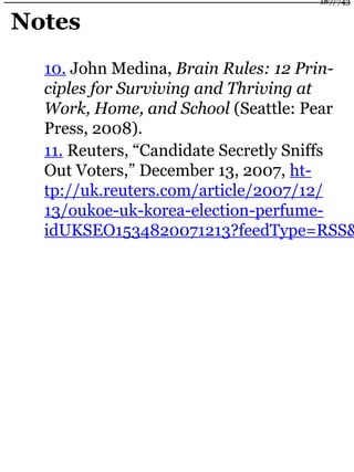 Notes
10. John Medina, Brain Rules: 12 Prin-
ciples for Surviving and Thriving at
Work, Home, and School (Seattle: Pear
Press, 2008).
11. Reuters, “Candidate Secretly Sniffs
Out Voters,” December 13, 2007, ht-
tp://uk.reuters.com/article/2007/12/
13/oukoe-uk-korea-election-perfume-
idUKSEO1534820071213?feedType=RSS&
187/743
 