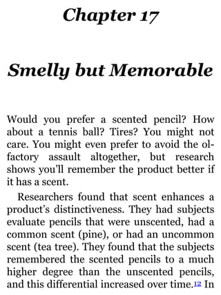 Chapter 17
Smelly but Memorable
Would you prefer a scented pencil? How
about a tennis ball? Tires? You might not
care. You might even prefer to avoid the ol-
factory assault altogether, but research
shows you’ll remember the product better if
it has a scent.
Researchers found that scent enhances a
product’s distinctiveness. They had subjects
evaluate pencils that were unscented, had a
common scent (pine), or had an uncommon
scent (tea tree). They found that the subjects
remembered the scented pencils to a much
higher degree than the unscented pencils,
and this differential increased over time.12 In
 