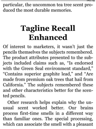 particular, the uncommon tea tree scent pro-
duced the most durable memories.
Tagline Recall
Enhanced
Of interest to marketers, it wasn’t just the
pencils themselves the subjects remembered.
The product attributes presented to the sub-
jects included claims such as, “Is endorsed
with the Green Seal environment standard,”
“Contains superior graphite lead,” and “Are
made from premium oak trees that hail from
California.” The subjects remembered these
and other characteristics better for the scen-
ted pencils.
Other research helps explain why the un-
usual scent worked better. Our brains
process first-time smells in a different way
than familiar ones. The special processing,
which can associate the smell with a pleasant
189/743
 