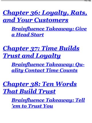 Chapter 36: Loyalty, Rats,
and Your Customers
Brainfluence Takeaway: Give
a Head Start
Chapter 37: Time Builds
Trust and Loyalty
Brainfluence Takeaway: Qu-
ality Contact Time Counts
Chapter 38: Ten Words
That Build Trust
Brainfluence Takeaway: Tell
’em to Trust You
19/743
 