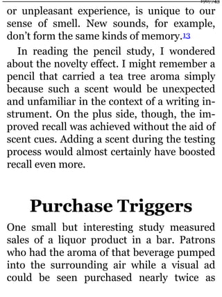 or unpleasant experience, is unique to our
sense of smell. New sounds, for example,
don’t form the same kinds of memory.13
In reading the pencil study, I wondered
about the novelty effect. I might remember a
pencil that carried a tea tree aroma simply
because such a scent would be unexpected
and unfamiliar in the context of a writing in-
strument. On the plus side, though, the im-
proved recall was achieved without the aid of
scent cues. Adding a scent during the testing
process would almost certainly have boosted
recall even more.
Purchase Triggers
One small but interesting study measured
sales of a liquor product in a bar. Patrons
who had the aroma of that beverage pumped
into the surrounding air while a visual ad
could be seen purchased nearly twice as
190/743
 