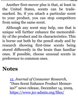 Another first-mover plus is that, at least in
the United States, scents can be trade-
marked. So, if you attach a particular scent
to your product, you can stop competitors
from using the same scent.
Although any scent may help, one that is
unique will further enhance the memorabil-
ity of the product and its characteristics. This
is borne out both by the pencil study and by
research showing first-time scents being
stored differently in the brain than familiar
ones. If possible, choose unusual scents in
preference to common ones.
Notes
12. Journal of Consumer Research,
“Does Scent Enhance Product Memor-
ies?” news release, December 14, 2009,
https://www.jcr-admin.org/files/
192/743
 
